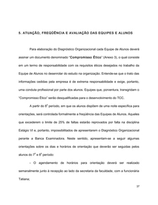 5. ATUAÇÃO, FREQÜÊNCIA E AVALIAÇÃO DAS EQUIPES E ALUNOS
Para elaboração do Diagnóstico Organizacional cada Equipe de Alunos deverá
assinar um documento denominado “Compromisso Ético” (Anexo 3), o qual consiste
em um termo de responsabilidade com os requisitos éticos desejados no trabalho da
Equipe de Alunos no desenrolar do estudo na organização. Entende-se que o trato das
informações cedidas pela empresa é de extrema responsabilidade e exige, portanto,
uma conduta profissional por parte dos alunos. Equipes que, porventura, transgridam o
“Compromisso Ético” serão desqualificadas para o desenvolvimento do TCC.
A partir do 8
o
período, em que os alunos dispõem de uma noite específica para
orientações, será controlada formalmente a freqüência das Equipes de Alunos. Aqueles
que excederem o limite de 25% de faltas estarão reprovados por falta na disciplina
Estágio VI e, portanto, impossibilitados de apresentarem o Diagnóstico Organizacional
perante a Banca Examinadora. Neste sentido, apresentam-se a seguir algumas
orientações sobre os dias e horários de orientação que deverão ser seguidas pelos
alunos do 7
o
e 8
o
período:
- O agendamento de horários para orientação deverá ser realizado
semanalmente junto à recepção ao lado da secretaria da faculdade, com a funcionária
Tatiana;
37
 