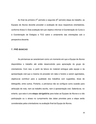 Ao final da primeira (7
o
período) e segunda (8
o
período) etapa de trabalho, as
Equipes de Alunos deverão proceder a avaliação de seus respectivos orientadores,
conforme Anexo 5. Esta avaliação tem por objetivo informar à Coordenação do Curso e
à Coordenação de Estágios e TCC sobre o andamento das orientações sob a
perspectiva discente.
7. PRÉ-BANCAS
As pré-bancas se caracterizam como um momento em que a Equipe de Alunos
disponibiliza o trabalho até então desenvolvido para apreciação do grupo de
orientadores. Com isso, a partir da leitura do material entregue pela equipe e da
apresentação oral que a mesma irá proceder em data e horário a serem agendados,
objetiva-se contribuir para a qualidade dos trabalhos com sugestões, dicas de
bibliografia, entre outros. Portanto, a pré-banca não se configura como ocasião para
atribuição de nota, nem ao trabalho escrito, nem à apresentação oral. Salienta-se, no
entanto, que esta é uma etapa obrigatória para todas as Equipes de Alunos e a não
participação ou o atraso no cumprimento das datas previstas para a etapa serão
consideradas pelos orientadores na avaliação final da Equipe de Alunos.
39
 