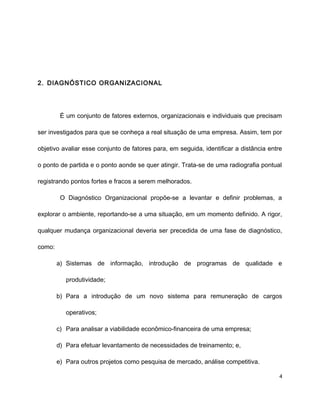 2. DIAGNÓSTICO ORGANIZACIONAL
É um conjunto de fatores externos, organizacionais e individuais que precisam
ser investigados para que se conheça a real situação de uma empresa. Assim, tem por
objetivo avaliar esse conjunto de fatores para, em seguida, identificar a distância entre
o ponto de partida e o ponto aonde se quer atingir. Trata-se de uma radiografia pontual
registrando pontos fortes e fracos a serem melhorados.
O Diagnóstico Organizacional propõe-se a levantar e definir problemas, a
explorar o ambiente, reportando-se a uma situação, em um momento definido. A rigor,
qualquer mudança organizacional deveria ser precedida de uma fase de diagnóstico,
como:
a) Sistemas de informação, introdução de programas de qualidade e
produtividade;
b) Para a introdução de um novo sistema para remuneração de cargos
operativos;
c) Para analisar a viabilidade econômico-financeira de uma empresa;
d) Para efetuar levantamento de necessidades de treinamento; e,
e) Para outros projetos como pesquisa de mercado, análise competitiva.
4
 