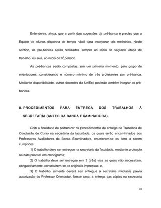 Entende-se, ainda, que a partir das sugestões da pré-banca é preciso que a
Equipe de Alunos disponha de tempo hábil para incorporar tais melhorias. Neste
sentido, as pré-bancas serão realizadas sempre ao início da segunda etapa de
trabalho, ou seja, ao início do 8
o
período.
As pré-bancas serão compostas, em um primeiro momento, pelo grupo de
orientadores, considerando o número mínimo de três professores por pré-banca.
Mediante disponibilidade, outros docentes da UniExp poderão também integrar as pré-
bancas.
8. PROCEDIMENTOS PARA ENTREGA DOS TRABALHOS À
SECRETARIA (ANTES DA BANCA EXAMINADORA)
Com a finalidade de padronizar os procedimentos de entrega de Trabalhos de
Conclusão de Curso na secretaria da faculdade, os quais serão encaminhados aos
Professores Avaliadores da Banca Examinadora, enumeram-se os itens a serem
cumpridos:
1) O trabalho deve ser entregue na secretaria da faculdade, mediante protocolo
na data prevista em cronograma;
2) O trabalho deve ser entregue em 3 (três) vias as quais não necessitam,
obrigatoriamente, constituírem-se de originais impressas; e,
3) O trabalho somente deverá ser entregue à secretaria mediante prévia
autorização do Professor Orientador. Neste caso, a entrega das cópias na secretaria
40
 