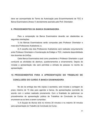 deve ser acompanhada do Termo de Autorização para Encaminhamento de TCC à
Banca Examinadora (Anexo 7) devidamente assinado pelo Prof. Orientador.
9. PROCEDIMENTOS DA BANCA EXAMINADORA
Para a composição da Banca Examinadora deverão ser obedecidas as
seguintes orientações:
1) As Bancas Examinadoras serão compostas pelo Professor Orientador e
mais dois Professores Avaliadores; e,
2) A escolha dos dois Professores Avaliadores será realizada conjuntamente
entre Professor Orientador e Coordenação de Estágio e TCC, mediante disponibilidade
dos docentes da UniExp.
Cada Banca Examinadora terá como presidente o Professor Orientador o qual
conduzirá as atividades de abertura, questionamentos e encerramento. Depois de
iniciada a apresentação não será permitida a entrada de pessoas no recinto de
apresentação.
10. PROCEDIMENTOS PARA A APRESENTAÇÃO DO TRABALHO DE
CONCLUSÃO DO CURSO À BANCA EXAMINADORA
No ato da entrega das três cópias à secretaria, será iniciada a contagem do
prazo máximo de 15 dias para agendar a banca. As apresentações ocorrerão de
acordo com o sorteio realizado previamente. Com a finalidade de padronizar os
procedimentos de apresentação pública de Trabalhos de Conclusão de Curso,
enumeram-se os itens a serem cumpridos:
1) A Equipe de Alunos terá no mínimo 20 minutos e no máximo 30 minutos
para apresentação do Trabalho de Conclusão do Curso;
41
 