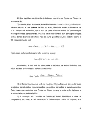 2) Será exigida a participação de todos os membros da Equipe de Alunos na
apresentação;
3) A avaliação da apresentação será individual e corresponderá, juntamente ao
trabalho escrito, a 10,0 pontos na nota do aluno, conforme Anexo 6 do Manual de
TCC. Salienta-se, entretanto, que a nota de cada avaliador deverá ser calculada por
média ponderada, considerando 70% para o trabalho escrito e 30% para apresentação
oral na banca. Exemplo: cálculo da nota do aluno que obteve 7,0 no trabalho escrito e
8,5 na apresentação oral:
( ) ( )3,0*7,0* .. oralApresescritotrab NotaNotaNota +=
Neste caso, o aluno estaria aprovado, conforme abaixo:
( ) ( ) 5,73,0*5,87,0*0,7 =+=Nota
No entanto, a nota final do aluno será o resultado da média aritmética das
notas dos três avaliadores da Banca Examinadora:
( )
3
3.2.1. AvAvAv NotaNotaNota
FinalNota
++
=
4) A Banca Examinadora terá, no máximo, 30 minutos para apresentar suas
argüições, contribuições, recomendações, sugestões, correções e questionamentos.
Estas devem ser anotadas pela Equipe de Alunos durante a explanação da banca e
acrescentadas na cópia definitiva;
5) A avaliação do Trabalho de Conclusão deverá considerar a área de
competência do curso e ou habilitação; o delineamento claro do objetivo; sua
42
 