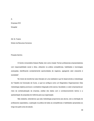 À
Empresa XYZ
N/capital
Att. Sr. Fulano
Diretor de Recursos Humanos
Prezado Senhor,
O Centro Universitário Estacio Radial, tem como missão “formar profissionais empreendedores
com responsabilidade social e ética, utilizando na prática competências, habilidades e tecnologias
avançadas, identificando constantemente oportunidades de negócios, agregando valor crescente à
sociedade”.
No intuito de transformar esta intenção em uma realidade é que foi desenvolvida a metodologia
de Trabalho de Conclusão de Curso, a qual se configura como um Diagnóstico Organizacional. Esta
metodologia objetiva promover a verdadeira integração entre alunos, faculdade e o setor empresarial por
meio da contextualização da empresa, análise dos dados com o correlacionamento teórico e a
apresentação de propostas de melhoria para sua organização.
Não obstante, entendemos que esta metodologia proporciona aos alunos, sob a orientação de
professores capacitados, a aplicação na prática de todas as competências e habilidades apropriadas ao
longo de quatro anos de estudo.
48
 