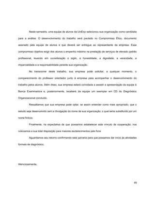 Neste semestre, uma equipe de alunos da UniExp selecionou sua organização como candidata
para a análise. O desenvolvimento do trabalho será pautado no Compromisso Ético, documento
assinado pela equipe de alunos e que deverá ser entregue ao representante da empresa. Esse
compromisso objetiva exigir dos alunos o empenho máximo na prestação de serviços de elevado padrão
profissional, levando em consideração o sigilo, a honestidade, a dignidade, a veracidade, a
imparcialidade e a responsabilidade perante sua organização.
No transcorrer deste trabalho, sua empresa pode solicitar, a qualquer momento, o
comparecimento do professor orientador junto à empresa para acompanhar o desenvolvimento do
trabalho pelos alunos. Além disso, sua empresa estará convidada a assistir a apresentação da equipe à
Banca Examinadora e, posteriormente, receberá da equipe um exemplar em CD do Diagnóstico
Organizacional concluído.
Ressaltamos que sua empresa pode optar, se assim entender como mais apropriado, que o
estudo seja desenvolvido sem a divulgação do nome de sua organização, o qual seria substituído por um
nome fictício.
Finalmente, na expectativa de que possamos estabelecer este vínculo de cooperação, nos
colocamos a sua total disposição para maiores esclarecimentos pelo fone
Aguardamos seu retorno confirmando esta parceria para que possamos dar início às atividades
formais de diagnóstico.
Atenciosamente,
49
 