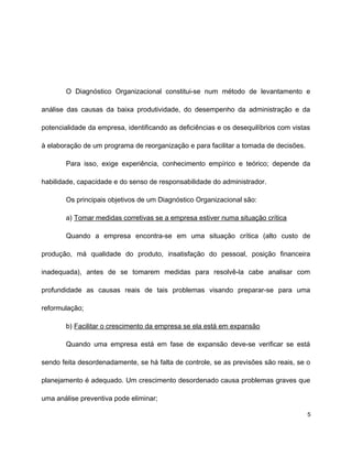 O Diagnóstico Organizacional constitui-se num método de levantamento e
análise das causas da baixa produtividade, do desempenho da administração e da
potencialidade da empresa, identificando as deficiências e os desequilíbrios com vistas
à elaboração de um programa de reorganização e para facilitar a tomada de decisões.
Para isso, exige experiência, conhecimento empírico e teórico; depende da
habilidade, capacidade e do senso de responsabilidade do administrador.
Os principais objetivos de um Diagnóstico Organizacional são:
a) Tomar medidas corretivas se a empresa estiver numa situação crítica
Quando a empresa encontra-se em uma situação crítica (alto custo de
produção, má qualidade do produto, insatisfação do pessoal, posição financeira
inadequada), antes de se tomarem medidas para resolvê-la cabe analisar com
profundidade as causas reais de tais problemas visando preparar-se para uma
reformulação;
b) Facilitar o crescimento da empresa se ela está em expansão
Quando uma empresa está em fase de expansão deve-se verificar se está
sendo feita desordenadamente, se há falta de controle, se as previsões são reais, se o
planejamento é adequado. Um crescimento desordenado causa problemas graves que
uma análise preventiva pode eliminar;
5
 