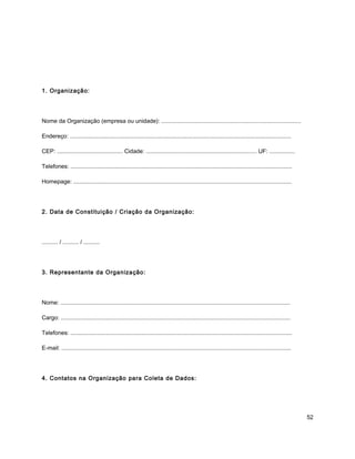 1. Organização:
Nome da Organização (empresa ou unidade): .......................................................................................
Endereço: ..........................................................................................................................................
CEP: ......................................... Cidade: ..................................................................... UF: ................
Telefones: ..........................................................................................................................................
Homepage: ........................................................................................................................................
2. Data de Constituição / Criação da Organização:
.......... / .......... / ..........
3. Representante da Organização:
Nome: ...............................................................................................................................................
Cargo: ...............................................................................................................................................
Telefones: ..........................................................................................................................................
E-mail: ...............................................................................................................................................
4. Contatos na Organização para Coleta de Dados:
52
 