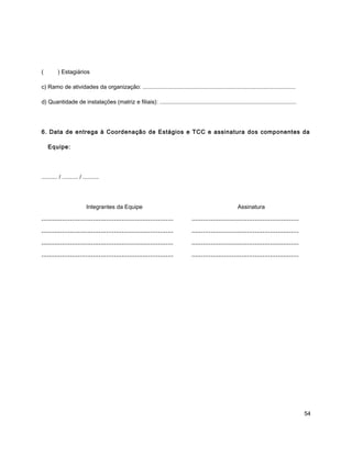 ( ) Estagiários
c) Ramo de atividades da organização: ................................................................................................
d) Quantidade de instalações (matriz e filiais): ......................................................................................
6. Data de entrega à Coordenação de Estágios e TCC e assinatura dos componentes da
Equipe:
.......... / .......... / ..........
Integrantes da Equipe Assinatura
..................................................................... ........................................................
..................................................................... ........................................................
..................................................................... ........................................................
..................................................................... ........................................................
54
 