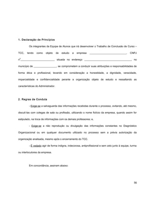 1. Declaração de Princípios
Os integrantes da Equipe de Alunos que irá desenvolver o Trabalho de Conclusão de Curso –
TCC, tendo como objeto de estudo a empresa _____________________________, CNPJ
n
o
___________________________ situada no endereço _____________________________________, no
município de __________________, se comprometem a conduzir suas atribuições e responsabilidades de
forma ética e profissional, levando em consideração a honestidade, a dignidade, veracidade,
imparcialidade e confidencialidade perante a organização objeto de estudo e ressaltando as
características do Administrador.
2. Regras de Conduta
- Exige-se a salvaguarda das informações recebidas durante o processo, evitando, até mesmo,
discutí-las com colegas de sala ou profissão, utilizando o nome fictício da empresa, quando assim for
estipulado, na troca de informações com os demais professores; e,
- Exige-se a não reprodução ou divulgação das informações constantes no Diagnóstico
Organizacional ou em qualquer documento utilizado no processo sem a prévia autorização da
organização analisada, mesmo após o encerramento do TCC.
- É vedado agir de forma indigna, indecorosa, antiprofissional e sem zelo junto à equipe, turma
ou interlocutores da empresa.
Em concordância, assinam abaixo:
56
 