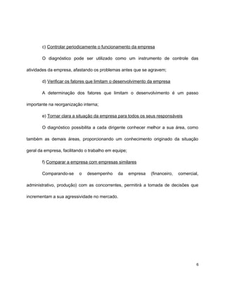 c) Controlar periodicamente o funcionamento da empresa
O diagnóstico pode ser utilizado como um instrumento de controle das
atividades da empresa, afastando os problemas antes que se agravem;
d) Verificar os fatores que limitam o desenvolvimento da empresa
A determinação dos fatores que limitam o desenvolvimento é um passo
importante na reorganização interna;
e) Tornar clara a situação da empresa para todos os seus responsáveis
O diagnóstico possibilita a cada dirigente conhecer melhor a sua área, como
também as demais áreas, proporcionando um conhecimento originado da situação
geral da empresa, facilitando o trabalho em equipe;
f) Comparar a empresa com empresas similares
Comparando-se o desempenho da empresa (financeiro, comercial,
administrativo, produção) com as concorrentes, permitirá a tomada de decisões que
incrementam a sua agressividade no mercado.
6
 