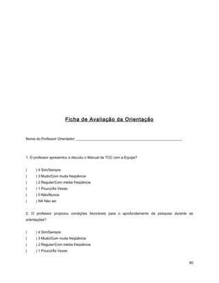 Ficha de Avaliação da Orientação
Nome do Professor Orientador: ___________________________________________________________
1. O professor apresentou e discutiu o Manual de TCC com a Equipe?
( ) 4 Sim/Sempre
( ) 3 Muito/Com muita freqüência
( ) 2 Regular/Com média freqüência
( ) 1 Pouco/Às Vezes
( ) 0 Não/Nunca
( ) NA Não sei
2. O professor propiciou condições favoráveis para o aprofundamento da pesquisa durante as
orientações?
( ) 4 Sim/Sempre
( ) 3 Muito/Com muita freqüência
( ) 2 Regular/Com média freqüência
( ) 1 Pouco/Às Vezes
60
 