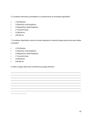 6. O professor demonstrou pontualidade no comparecimento às orientações agendadas?
( ) 4 Sim/Sempre
( ) 3 Muito/Com muita freqüência
( ) 2 Regular/Com média freqüência
( ) 1 Pouco/Às Vezes
( ) 0 Não/Nunca
( ) NA Não sei
7. O professor disponibilizou retorno em tempo adequado do material entregue pelos alunos para análise
e correção?
( ) 4 Sim/Sempre
( ) 3 Muito/Com muita freqüência
( ) 2 Regular/Com média freqüência
( ) 1 Pouco/Às Vezes
( ) 0 Não/Nunca
( ) NA Não sei
8. Utilize o espaço abaixo para comentários que julgar pertinente:
_____________________________________________________________________________________________
_____________________________________________________________________________________________
_____________________________________________________________________________________________
_____________________________________________________________________________________________
_____________________________________________________________________________________________
_____________________________________________________________________________________________
_____________________________________________________________________________________________
_____________________________________________________________________________________________
_____________________
62
 