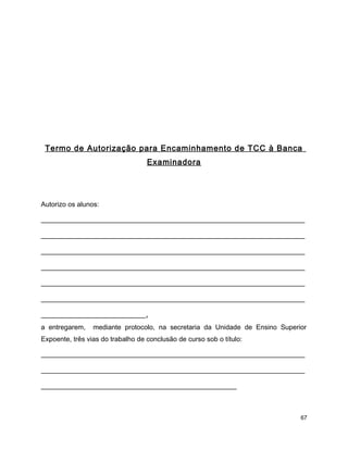 Termo de Autorização para Encaminhamento de TCC à Banca
Examinadora
Autorizo os alunos:
__________________________________________________________
__________________________________________________________
__________________________________________________________
__________________________________________________________
__________________________________________________________
__________________________________________________________
_______________________,
a entregarem, mediante protocolo, na secretaria da Unidade de Ensino Superior
Expoente, três vias do trabalho de conclusão de curso sob o título:
__________________________________________________________
__________________________________________________________
___________________________________________
67
 