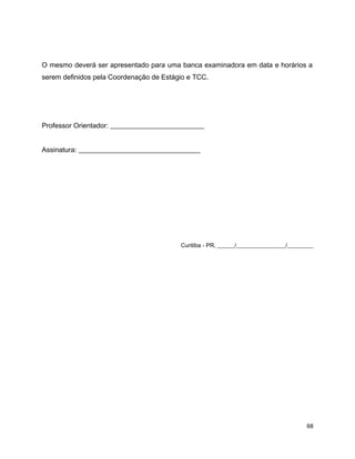 O mesmo deverá ser apresentado para uma banca examinadora em data e horários a
serem definidos pela Coordenação de Estágio e TCC.
Professor Orientador: ___________________________
Assinatura: ___________________________________
Curitiba - PR, ______/_________________/_________
68
 