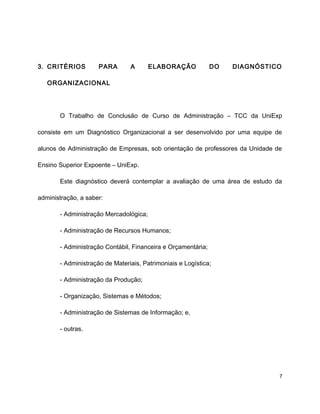 3. CRITÉRIOS PARA A ELABORAÇÃO DO DIAGNÓSTICO
ORGANIZACIONAL
O Trabalho de Conclusão de Curso de Administração – TCC da UniExp
consiste em um Diagnóstico Organizacional a ser desenvolvido por uma equipe de
alunos de Administração de Empresas, sob orientação de professores da Unidade de
Ensino Superior Expoente – UniExp.
Este diagnóstico deverá contemplar a avaliação de uma área de estudo da
administração, a saber:
- Administração Mercadológica;
- Administração de Recursos Humanos;
- Administração Contábil, Financeira e Orçamentária;
- Administração de Materiais, Patrimoniais e Logística;
- Administração da Produção;
- Organização, Sistemas e Métodos;
- Administração de Sistemas de Informação; e,
- outras.
7
 