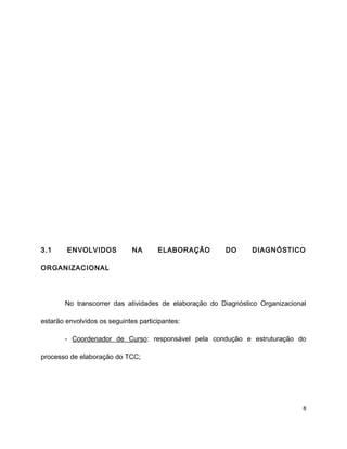 3.1 ENVOLVIDOS NA ELABORAÇÃO DO DIAGNÓSTICO
ORGANIZACIONAL
No transcorrer das atividades de elaboração do Diagnóstico Organizacional
estarão envolvidos os seguintes participantes:
- Coordenador de Curso: responsável pela condução e estruturação do
processo de elaboração do TCC;
8
 