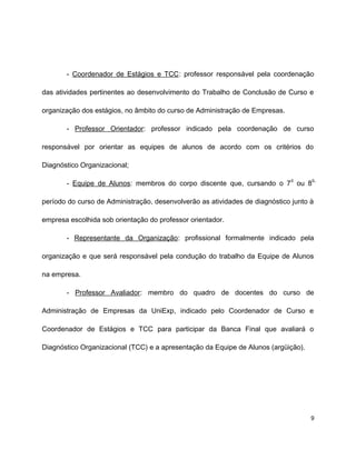 - Coordenador de Estágios e TCC: professor responsável pela coordenação
das atividades pertinentes ao desenvolvimento do Trabalho de Conclusão de Curso e
organização dos estágios, no âmbito do curso de Administração de Empresas.
- Professor Orientador: professor indicado pela coordenação de curso
responsável por orientar as equipes de alunos de acordo com os critérios do
Diagnóstico Organizacional;
- Equipe de Alunos: membros do corpo discente que, cursando o 7
o
ou 8
o
período do curso de Administração, desenvolverão as atividades de diagnóstico junto à
empresa escolhida sob orientação do professor orientador.
- Representante da Organização: profissional formalmente indicado pela
organização e que será responsável pela condução do trabalho da Equipe de Alunos
na empresa.
- Professor Avaliador: membro do quadro de docentes do curso de
Administração de Empresas da UniExp, indicado pelo Coordenador de Curso e
Coordenador de Estágios e TCC para participar da Banca Final que avaliará o
Diagnóstico Organizacional (TCC) e a apresentação da Equipe de Alunos (argüição).
9
 
