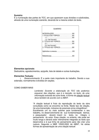 Sumário:
É a numeração das partes do TCC, em que aparecem suas divisões e subdivisões,
através de uma numeração coerente, devendo ter a mesma ordem do texto.



                                                     SUMÁRIO

                                INTRODUÇÃO........................................XX
                                1.TÍTULO DO TÓPICO...........................XX
                                   1.1 .....................................................XX
                                   1.2. (se houver)
                                2. TÍTULO DO TÓPICO..........................XX
                                   2.1......................................................XX
                                   2.2 (se houver)
                                3. TÍTULO DO TÓPICO..........................XX

                                Apêndice e anexos..................................XX

                                Referências.............................................XX




Elementos opcionais:
Dedicatória, agradecimentos, epígrafe, lista de tabela e outras ilustrações.

Elementos Textuais:
      i.   Desenvolvimento: É a parte mais importante do trabalho. Devido a sua
extensão, normalmente é dividida em seções.


COMO SABER MAIS
                       Lembrete: Durante a elaboração do TCC não podemos
                       esquecer das citações, que é a menção, no texto, de uma
                       informação extraída de outra fonte. A forma da citação textual
                       deve também de acordo com a ABNT.

                     “A citação textual é fruto da reprodução do texto da obra
                     consultada como se encontra na fonte. Neste tipo de citação,
                     há uma transcrição, inclusive de possíveis erros ortográficos”.
                     Escolhendo um ou mais autores para fundamentar o seu
                     trabalho, no desenvolvimento de sua fundamentação teórica,
                     o pesquisador deverá inserir no texto, na íntegra, o
                     pensamento do autor. Essa citação, no entanto, não pode ser
                     muito longa e deverá estar intimamente integrada ao texto que
                     desenvolve e à sua linha de pensamento para não criar uma
                     ruptura. Segundo a NBR 10520:2002 da ABNT, há várias
                     formas de apresentação de uma citação textual:

                                                                                                 10
 