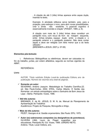 . A citação de até 3 (três) linhas aparece entre aspas dupla,
                      inserida no texto.

                      Exemplo: A atividade reflexiva serve também, pois, para a
                      projeção, para esboçar o novo, para abrir novas possibilidades,
                      criar o ainda     não    existente: “o possível cognitivo é
                      essencialmente inversão e criação” (PIAGET, 1985, p. 8).

                      A citação com mais de 3 (três) linhas deve constituir um
                      parágrafo novo, com recuo de 4cm da margem esquerda,
                      entre linhas simples, espaço duplo entre a citação e o
                      parágrafo anterior e o parágrafo posterior. Não deve conter
                      aspas e deve ser redigida com letra menor que a do texto
                      utilizado.”
                      (BRENNER e JESUS, 2007 p. 57-58)


Elementos pós-textuais:

      i. Referências: Bibliográficas ou eletrônicas, devem ser colocadas no
fim do trabalho, juntas, por ordem alfabética, segundo as normas vigentes da
ABNT.

         REFERÊNCIA:

Livro:

         AUTOR. Título: subtítulo. Edição. Local de publicação: Editora, ano de
         publicação. Número de volumes e/ou total de páginas.

         Somente um autor:
         SEVERINO, Antônio Joaquim. Metodologia do Trabalho Científico.22.
         ed. São Paulo:Cortez, 2002. STEIL, Carlos Alberto. O Sertão das
         Romarias: um estudo antropológico sobre o Santuário de Bom Jesus da
         Lapa – Bahia. Petrópolis: Vozes, 1996.

         Até três autores:
          BRENNER, E. de M.; JESUS, D. M. N. de. Manual de Planejamento de
          Apresentação de Trabalhos
          Acadêmicos: Projeto de Pesquisa, Monografia e Artigo.

         Mais de três autores:
          PEZET, Georges et al. Gestão orçamentária. São Paulo: EPU, 1975.

         Autor (es) sobrenomes compostos (ou designativos de parentesco).
         OLIVEIRA LIMA, Lauro de. Piaget: sugestões aos
         educadores. Petrópolis RJ: Ed. Vozes, 1999. JORDÃO NETO,
         Antônio. Título. Local: Editora, ano.

                                                                                  11
 