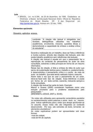 Leis
        BRASIL, Lei no 9.394, de 20 de dezembro de 1996. Estabelece as
        Diretrizes e Bases da Educação Nacional. Diário Oficial da República
        Federativa do      Brasil, Brasília,  DF,     9 dez. Disponível em
        http://portal.mec.gov.br, Acesso em: 22 dez, 1999.

Elementos opcionais:

Glossário, apêndice, anexos.


                      Lembrete: “A citação não textual é obrigatória nas
                      revisões bibliográficas utilizadas nos trabalhos
                      acadêmicos, envolvendo, inclusive, questões éticas e
                      demonstrando a capacidade de síntese e análise crítica
                      do estudante”.

                    Durante a realização de um trabalho, deve ser feita a referência
                    a muitos autores, através das citações não textuais, pois não
                    existe trabalho acadêmico sem referências não textuais.
                    A citação não textual é aquela em que o pesquisador faz a
                    reprodução do conteúdo do pensamento do autor da obra
                    consultada, extraindo a idéia principal em forma de um resumo
                    informativo.
                    Nesse tipo de citação, é feita a síntese da idéia do autor que
                    serviu de sustentação teórica para o trabalho e, posteriormente,
                    é desenvolvidos o pensamento crítico e o ponto de vista do
                    autor do trabalho que está sendo realizado sobre o assunto.
                    Assim toda a vez que se usar o pensamento de um autor,
                    deve-se fazer este tipo de citação. Essa referência é usada
                    em forma de um texto corrido, coerente, indicando sempre a
                    fonte consultada.
                    A citação não textual faz parte do texto. Exemplo:
                    Maroni e Soares (2000) consideram hipóteses como uma
                    solução provisória para o problema estabelecido pelo
                    pesquisador. “
                    (BRENNER e JESUS, 2007 p. 50-60).
Notas
                    “As notas são utilizadas para apresentar comentários paralelos
                    ou esclarecimentos sobre palavras o sobre texto ou, mesmo,
                    para indicar referências para o leitor que deseja aprofundar-se
                    no assunto. Essas notas não são integradas ao conteúdo
                    desenvolvido. Por isso, são extraídas do texto, tornando- se
                    elementos elucidativos”.
                    As notas explicativas podem ser apresentadas sob duas
                    formas:
                    -nota de rodapé;
                    -nota de fim de capitulo.


                                                                                 13
 