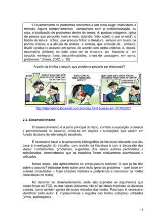 “O levantamento de problemas referentes a um tema exige: criatividade e
 método. Alguns comportamentos compatíveis com a problematização, ou
 seja, a localização de problemas dentro de temas, é: postura indagante, típica
 da pessoa que pergunta mais e mais, dizendo: “não aceito o que aí está”; o
 hábito da leitura crítica, que procura fichar a literatura, sempre em busca de
 pontos críticos; e a atitude de análise e síntese, que consiste de , primeiro,
 dividir (análise) o assunto em partes, de acordo com certos critérios, e, depois,
 recompô-lo (síntese) no todo, para ver se encontra, ao fracionar e em
 seguida reintegrar, furos, descontinuidades, crises de passagem, em suma,
 problemas.” (Vieira, 2002, p. 12)

       A partir da tirinha a seguir, que problema poderia ser elaborado?




         http://falamenino.locaweb.com.br/index.html acesso em 31102007


2.2. Desenvolvimento

      O desenvolvimento é a parte principal do texto, contém a exposição ordenada
e pormenorizada do assunto; divide-se em seções e subseções, que variam em
função do plano de intervenção escolhido.

        É necessário fazer o levantamento bibliográfico da literatura relevante que deu
base à investigação do trabalho, com revisão da literatura e com a discussão das
idéias: Fundamentos, problemas, sugestões dos vários autores pertinentes e
selecionados, demonstrando que os trabalhos foram efetivamente examinados e
criticados.

      Nessa etapa, são apresentados os pressupostos teóricos: O que já foi dito
sobre o assunto? (elaborar texto sobre uma visão geral do problema – com base em
autores consultados – fazer citações indiretas e preferência e mencionar as fontes
consultadas no texto).

        No decorrer do desenvolvimento, onde são expostos os argumentos que
darão forças ao TCC, muitas vezes utilizamos não só as ideais implícitas de diversos
autores, como também partes de textos retirados das fontes. Para isso, é necessário
identificar cada autor. É imprescindível o registro das fontes (citações) utilizadas
(livros, publicações).


                                                                                     16
 
