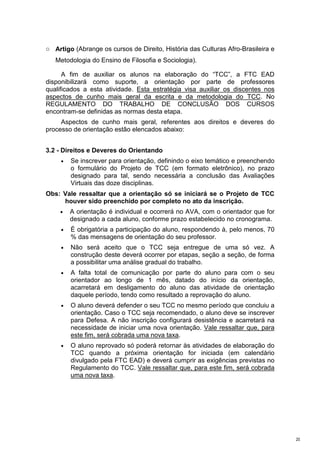o Artigo (Abrange os cursos de Direito, História das Culturas Afro-Brasileira e
   Metodologia do Ensino de Filosofia e Sociologia).

      A fim de auxiliar os alunos na elaboração do “TCC”, a FTC EAD
disponibilizará como suporte, a orientação por parte de professores
qualificados a esta atividade. Esta estratégia visa auxiliar os discentes nos
aspectos de cunho mais geral da escrita e da metodologia do TCC. No
REGULAMENTO DO TRABALHO DE CONCLUSÃO DOS CURSOS
encontram-se definidas as normas desta etapa.
     Aspectos de cunho mais geral, referentes aos direitos e deveres do
processo de orientação estão elencados abaixo:


3.2 - Direitos e Deveres do Orientando
     •   Se inscrever para orientação, definindo o eixo temático e preenchendo
         o formulário do Projeto de TCC (em formato eletrônico), no prazo
         designado para tal, sendo necessária a conclusão das Avaliações
         Virtuais das doze disciplinas.
Obs: Vale ressaltar que a orientação só se iniciará se o Projeto de TCC
     houver sido preenchido por completo no ato da inscrição.
     •   A orientação é individual e ocorrerá no AVA, com o orientador que for
         designado a cada aluno, conforme prazo estabelecido no cronograma.
     •   É obrigatória a participação do aluno, respondendo à, pelo menos, 70
         % das mensagens de orientação do seu professor.
     •   Não será aceito que o TCC seja entregue de uma só vez. A
         construção deste deverá ocorrer por etapas, seção a seção, de forma
         a possibilitar uma análise gradual do trabalho.
     •   A falta total de comunicação por parte do aluno para com o seu
         orientador ao longo de 1 mês, datado do início da orientação,
         acarretará em desligamento do aluno das atividade de orientação
         daquele período, tendo como resultado a reprovação do aluno.
     •   O aluno deverá defender o seu TCC no mesmo período que concluiu a
         orientação. Caso o TCC seja recomendado, o aluno deve se inscrever
         para Defesa. A não inscrição configurará desistência e acarretará na
         necessidade de iniciar uma nova orientação. Vale ressaltar que, para
         este fim, será cobrada uma nova taxa.
     •   O aluno reprovado só poderá retornar às atividades de elaboração do
         TCC quando a próxima orientação for iniciada (em calendário
         divulgado pela FTC EAD) e deverá cumprir as exigências previstas no
         Regulamento do TCC. Vale ressaltar que, para este fim, será cobrada
         uma nova taxa.




                                                                                  20
 