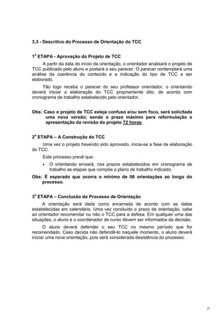 3.3 - Descritivo do Processo de Orientação do TCC

 a
1 ETAPA - Aprovação do Projeto de TCC
     A partir da data do início da orientação, o orientador analisará o projeto de
TCC publicado pelo aluno e postará o seu parecer. O parecer contemplará uma
análise da coerência do conteúdo e a indicação do tipo de TCC a ser
elaborado.
     Tão logo receba o parecer do seu professor orientador, o orientando
deverá iniciar a elaboração do TCC propriamente dito, de acordo com
cronograma de trabalho estabelecido pelo orientador.


Obs: Caso o projeto de TCC esteja confuso e/ou sem foco, será solicitada
      uma nova versão; sendo o prazo máximo para reformulação e
      apresentação da revisão do projeto 72 horas.

 a
2 ETAPA – A Construção do TCC
    Uma vez o projeto havendo sido aprovado, inicia-se a fase de elaboração
do TCC.
     Este processo prevê que:
     •   O orientando enviará, nos prazos estabelecidos em cronograma de
         trabalho as etapas que compõe o plano de trabalho indicado.
Obs: É esperado que ocorra o mínimo de 06 orientações ao longo do
    processo.

 a
3 ETAPA – Conclusão do Processo de Orientação
     A orientação será dada como encerrada de acordo com as datas
estabelecidas em calendário. Uma vez concluído o prazo de orientação, cabe
ao orientador recomendar ou não o TCC para a defesa. Em qualquer uma das
situações, o aluno e o coordenador de curso devem ser informados da decisão.
      O aluno deverá defender o seu TCC no mesmo período que for
recomendado. Caso decida não defendê-lo naquele momento, o aluno deverá
iniciar uma nova orientação, pois será considerada desistência do processo.




                                                                                     21
 