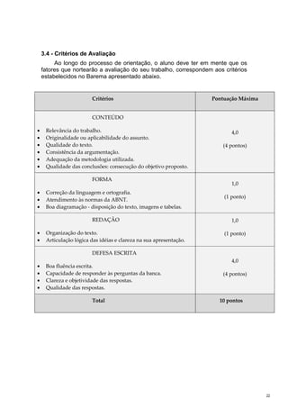 3.4 - Critérios de Avaliação
         Ao longo do processo de orientação, o aluno deve ter em mente que os
    fatores que nortearão a avaliação do seu trabalho, correspondem aos critérios
    estabelecidos no Barema apresentado abaixo.


                        Critérios                                   Pontuação Máxima


                        CONTEÚDO

•    Relevância do trabalho.                                               4,0
•    Originalidade ou aplicabilidade do assunto.
•    Qualidade do texto.                                                (4 pontos)
•    Consistência da argumentação.
•    Adequação da metodologia utilizada.
•    Qualidade das conclusões: consecução do objetivo proposto.

                        FORMA
                                                                           1,0
•    Correção da linguagem e ortografia.
                                                                        (1 ponto)
•    Atendimento às normas da ABNT.
•    Boa diagramação - disposição do texto, imagens e tabelas.

                        REDAÇÃO                                            1,0

•    Organização do texto.                                              (1 ponto)
•    Articulação lógica das idéias e clareza na sua apresentação.

                        DEFESA ESCRITA
                                                                           4,0
•    Boa fluência escrita.
•    Capacidade de responder às perguntas da banca.                     (4 pontos)
•    Clareza e objetividade das respostas.
•    Qualidade das respostas.

                        Total                                         10 pontos




                                                                                       22
 