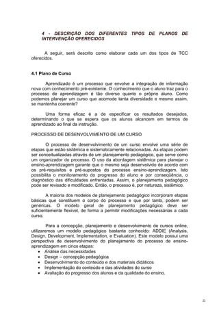 4 - DESCRIÇÃO DOS DIFERENTES TIPOS DE PLANOS DE
     INTERVENÇÃO OFERECIDOS


       A seguir, será descrito como elaborar cada um dos tipos de TCC
oferecidos.


4.1 Plano de Curso

      Aprendizado é um processo que envolve a integração de informação
nova com conhecimento pré-existente. O conhecimento que o aluno traz para o
processo de aprendizagem é tão diverso quanto o próprio aluno. Como
podemos planejar um curso que acomode tanta diversidade e mesmo assim,
se mantenha coerente?

      Uma forma eficaz é a de especificar os resultados desejados,
determinando o que se espera que os alunos alcancem em termos de
aprendizado ao final da instrução.

PROCESSO DE DESENVOLVIMENTO DE UM CURSO

       O processo de desenvolvimento de um curso envolve uma série de
etapas que estão sistêmica e sistematicamente relacionadas. As etapas podem
ser conceitualizadas através de um planejamento pedagógico, que serve como
um organizador do processo. O uso da abordagem sistêmica para planejar o
ensino-aprendizagem garante que o mesmo seja desenvolvido de acordo com
os pré-requisitos e pré-supostos do processo ensino-aprendizagem. Isto
possibilita o monitoramento do progresso do aluno e por conseqüência, o
diagnóstico das dificuldades enfrentadas. Assim, o planejamento pedagógico
pode ser revisado e modificado. Então, o processo é, por natureza, sistêmico.

        A maioria dos modelos de planejamento pedagógico incorporam etapas
básicas que constituem o corpo do processo e que por tanto, podem ser
genéricas. O modelo geral de planejamento pedagógico deve ser
suficientemente flexível, de forma a permitir modificações necessárias a cada
curso.

         Para a concepção, planejamento e desenvolvimento de cursos online,
utilizaremos um modelo pedagógico bastante conhecido: ADDIE (Analysis,
Design, Development, Implementation, e Evaluation). Este modelo possui uma
perspectiva de desenvolvimento do planejamento do processo de ensino-
aprendizagem em cinco etapas:
     • Análise das necessidades
     • Design – concepção pedagógica
     • Desenvolvimento do conteúdo e dos materiais didáticos
     • Implementação do conteúdo e das atividades do curso
     • Avaliação do progresso dos alunos e da qualidade do ensino.




                                                                                23
 
