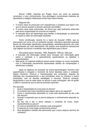Bruner (1966), inspirado por Piaget, focou em como as pessoas
constroem o novo conhecimento. Sua abordagem construtivista (métodos de
descoberta e estágios intelectuais) ainda hoje inspira teorias.

      Segundo ele:
• O ensino deve se preocupar com experiências e contextos que façam com
  que os alunos queiram e possam aprender (prontidão).
• O ensino deve estar estruturado, de forma que seja facilmente absorvido
  pelo aluno (organização do currículo em espiral).
• A instrução deve ser desenhada para facilitar a extrapolação ou preencher
  os vazios (ir além da informação recebida).

       Outra contribuição recente foi a teoria de Ausubel (1963), que se
preocupava em como, em um ambiente escolar, indivíduos aprendem grandes
blocos de informação significativa apresentadas verbal/textualmente (ao invés
de aprendizado por auto descoberta). Ele propôs uma seqüência educacional
cujo objetivo era tornar o conteúdo mais significativo para o aluno.

      Ele postula (apud. Kearsley, 1993, Reigeluth, 1983 pp. 339) que:
• A instrução (de informação verbal) deve começar com informação geral
  sobre o conteúdo e ir gradualmente aprofundando os detalhes e
  especificidades.
• Mais geral, os materiais didáticos devem tentar integrar os novos conteúdos
  com a informação previamente apresentada através de comparações e
  referências cruzadas.

        Após os objetivos do processo de ensino-aprendizagem haverem sido
especificados é chegado o momento de tomar decisões sobre o conteúdo.
Nesse momento, inicia-se a hierarquização dos conteúdos, seguida da
definição dos encadeamentos e das prioridades entre os módulos a serem
produzidos, com as devidas estratégias e recursos. Pode-se começar,
perguntando o que se sabe sobre os alunos e suas motivações. Isto irá ajudar
a definir o escopo do que os alunos precisam aprender.

Por exemplo:
1. Qual a necessidade do curso para os alunos?
2. O conteúdo terá mais importância para algum aluno em especial?
3. Como o conhecimento aprendido no curso está relacionado ao dia a dia
     dos alunos?
4. Quando é esperado que os alunos apliquem o conhecimento adquirido no
     curso?
5. No seu dia a dia, o aluno utilizará o conteúdo do curso: muito,
     razoavelmente ou pouco?
6. O curso se desdobrará em módulos mais avançados?
7. O assunto do curso exige conhecimento prévio?
8. Que atividades e tarefas irão demonstrar que o aluno adquiriu domínio do
     conteúdo?




                                                                                27
 