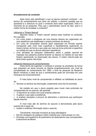 Encadeamento do conteúdo

       Após haver sido identificado o que os alunos precisam conhecer – em
termos de comportamento que deve ser exibido, a próxima questão que se
apresenta é a estrutura na qual o conteúdo deve estar organizado. Este é o
momento de se perguntar: Para que o aprendizado ocorra de fato, qual é a
melhor forma de encadear o conteúdo?

Utilizando a "Ordem Natural"
        Algumas vezes, a "ordem natural" parece estar implícita no conteúdo.
Por exemplo:
• Um curso sobre o progresso de uma doença deveria ser organizado em
    uma seqüência que espelhasse o próprio processo da doença.
• Um curso de computador deveria estar organizado em formato espiral,
    começando pelo nível mais superficial e repetidamente explorando os
    mesmo temas, de forma a que cada vez mais se torne profundo e específico
    na medida em que os alunos adquirem experiência.
• Uma atividade de pesquisa colaborativa sobre o padrão sazonal de
    migração dos pássaros poderia levantar os tópicos na medida em que eles
    fossem aparecendo na observação dos alunos. A ordem natural pode ser
    tanto linear quanto não linear.

Utilizando Hierarquia de comportamentos
        Outra forma de organizar o conteúdo é arranjar as atividades de forma
que requeiram ao aluno arrumar os tópicos progressivamente, por nível de
complexidade do conhecimento Em 1956, o time de pesquisa de Benjamin
Bloom introduziu a idéia de que o conhecimento pode ser arrumado em uma
hierarquia de comportamentos:

         O mais baixo nível de compreensão é refletido na habilidade do aluno
de:
•     Nomear ou lembrar da informação, exatamente como lhe foi ensinada.

       Na medida em que o aluno progride para níveis mais profundos de
compreensão de um assunto, ele aprende:
• A descrever as coisas com suas próprias palavras.
• A aplicar o que sabe a problemas.
• A analisar situações a procura de elementos e estruturas que pertençam
àquele assunto.

      O nível mais alto de domínio do assunto é demonstrado pelo aluno
quando ele é capaz de:
• Avaliar e sintetizar informação sobre o assunto.

        Tipicamente, instrução incorpora as duas abordagens:
•   Ela tira vantagens de qualquer ordem implícita que o tema possa vir a ter.
•   Emprega uma seqüência de parâmetros de desempenho que correspondem
    à taxonomia de Bloom.




                                                                                 28
 