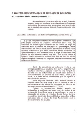 1. QUESTÕES SOBRE UM TRABALHO DE CONCLUSÃO DE CURSO (TCC)

1.1 O estudante de Pós Graduação frente ao TCC

                          A nova etapa da formação acadêmica, a partir do ensino
                   superior, requer do estudante uma exigência específica para a
                   continuidade dos estudos onde se demanda a conscientização
                   que o resultado do processo depende fundamentalmente dele
                   mesmo.


     Essa visão é sustentada na fala de Severino (2002:23), quando afirma que


               (...) Seja pelo próprio desenvolvimento psíquico e intelectual, seja
           pela própria natureza do processo educacional desse nível, as
           condições de aprendizagem transforma-se no sentido de exigir do
           estudante maior autonomia na efetivação da aprendizagem, maior
           independência em relação aos subsídios da estrutura do ensino e dos
           recursos institucionais que ainda continuam sendo oferecidos. O
           aprofundamento da vida científica passa a exigir do estudante uma
           postura de auto-atividade didática que será, sem dúvida, crítica e
           rigorosa. Todo o conjunto de recursos que está na base do ensino
           superior não pode ir além de sua função de fornecer instrumentos para
           uma atividade criadora.


                           Diante da consciência da autonomia frente a sua
                   formação acadêmica, o estudante deve se “(...) empenhar num
                   projeto de trabalho (...), apoiado no domínio e na manipulação
                   de uma série de instrumentos que devem estar contínua e
                   permanentemente ao alcance de suas mãos”. (idem, p.24)
                   Assim, é a partir desses instrumentos que se organiza e
                   disciplina a sua pesquisa.
                           Ainda segundo Severino, “Este material didático e
                   científico serve de base para o estudo pessoal e para a
                   complementação dos elementos adquiridos no decurso do
                   processo coletivo de aprendizagem (...)” (p. 24).
                           Portanto, o embasamento teórico, apoiado em
                   bibliografias e justificado por esse nível de ensino, é de
                   fundamental importância para a aprendizagem e para a
                   elaboração do projeto de trabalho. Dessa forma, torna-se
                   necessário a construção de uma biblioteca pessoal ou a ida a
                   bibliotecas para a leitura de livros fundamentais para o
                   desenvolvimento dos estudos.




                                                                                  3
 