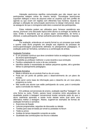 Interação assíncrona significa comunicação que não requer que os
participantes estejam online ao mesmo tempo. Tecnologias assíncronas
suportam diálogos e troca de arquivos entre os usuários que tem conflito de
agenda ou que vivam em regiões com diferentes fuso horários. Quando se
planejar a utilização de comunicação assíncrona no design instrucional, deve-
se assegurar de que o cronograma está claro e acessível aos participantes.

       Estes métodos podem ser utilizados para: fornecer assistência aos
alunos, promover uma discussão tópica entre alunos ou entregar as tarefas de
casa. Então é importante que os prazos sejam considerados, de forma a
oferecer, a cada participante, tempo suficiente para leitura, reflexão e resposta.

Avaliação
       Por avaliação, entende-se um evento formal ou um processo que revela
o quanto cada aluno progrediu em direção aos objetivos do processo de
ensino-aprendizagem previamente definidos no planejamento pedagógico. A
avaliação pode ser formativa, somativa ou a combinação de ambas.

Avaliação Formativa
• É um processo contínuo que deve considerar todos os estágios do processo
  de ensino-aprendizagem.
• Possibilita ao professor melhorar o curso durante a sua condução.
• Facilita a adaptação do curso e de seu conteúdo.
• Identifica desde a necessidade de realizar pequenos ajustes, até a grandes
  falhas no planejamento pedagógico.

Avaliação Somativa
• Mede a eficácia de um produto final ou de um curso.
• Pode ser um ponto de partida para o desenvolvimento de um plano de
  revisão.
• Pode servir como base de informação para o desenho de um novo plano,
  programa ou curso.
• Não auxilia aos alunos que estão participando do curso, pois é conduzida
  após a conclusão do mesmo.

        Em práticas convencionais de ensino, avaliação significa "testagem", de
uma forma ou outra. Porém, parece haver consenso entre educadores da
atualidade quanto à testagem convencional revelar somente parte do que o
aluno realmente aprendeu e existe muito debate sobre qual seria uma
alternativa melhor a testagem. Abaixo, sugerem-se exemplos de formas de
avaliação formativa e somativa:
• Exercícios de fixação
• Leituras programadas, seguidas de discussão ou debate
• Tarefas para casa enviadas por email ou postadas no fórum
• Teste ou prova
• Análise do tempo despedido cursando as aulas
• Qualidade das contribuições nos fóruns e debates




                                                                                     30
 