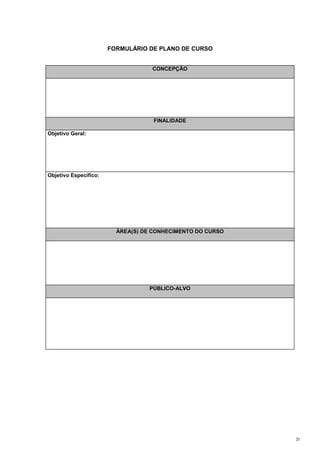 FORMULÁRIO DE PLANO DE CURSO


                                   CONCEPÇÃO




                                    FINALIDADE

Objetivo Geral:




Objetivo Específico:




                         ÁREA(S) DE CONHECIMENTO DO CURSO




                                  PÚBLICO-ALVO




                                                            31
 