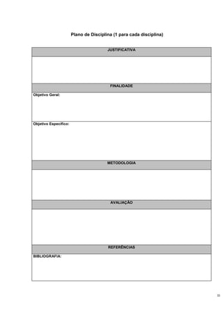 Plano de Disciplina (1 para cada disciplina)


                                        JUSTIFICATIVA




                                         FINALIDADE

Objetivo Geral:




Objetivo Específico:




                                        METODOLOGIA




                                         AVALIAÇÃO




                                        REFERÊNCIAS

BIBLIOGRAFIA:




                                                                      33
 