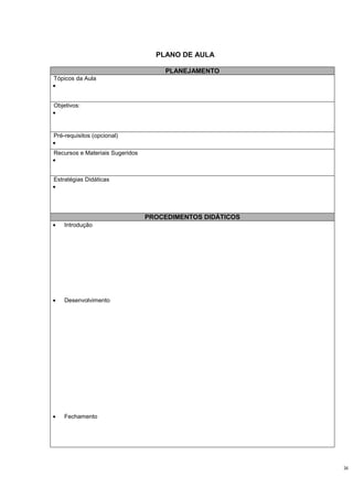 PLANO DE AULA

                                     PLANEJAMENTO
Tópicos da Aula
•


Objetivos:
•


Pré-requisitos (opcional)
•
Recursos e Materiais Sugeridos
•


Estratégias Didáticas
•




                                 PROCEDIMENTOS DIDÁTICOS
•   Introdução




•   Desenvolvimento




•   Fechamento




                                                           34
 