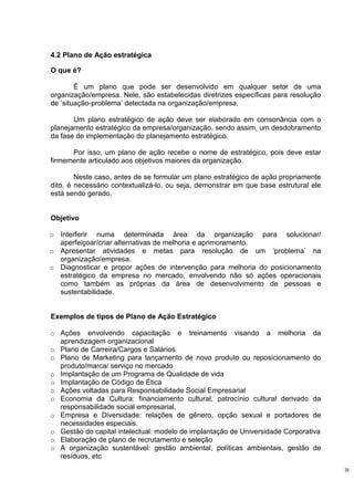 4.2 Plano de Ação estratégica

O que é?

        É um plano que pode ser desenvolvido em qualquer setor de uma
organização/empresa. Nele, são estabelecidas diretrizes específicas para resolução
de ‘situação-problema’ detectada na organização/empresa.

       Um plano estratégico de ação deve ser elaborado em consonância com o
planejamento estratégico da empresa/organização, sendo assim, um desdobramento
da fase de implementação do planejamento estratégico.

      Por isso, um plano de ação recebe o nome de estratégico, pois deve estar
firmemente articulado aos objetivos maiores da organização.

        Neste caso, antes de se formular um plano estratégico de ação propriamente
dito, é necessário contextualizá-lo, ou seja, demonstrar em que base estrutural ele
está sendo gerado.


Objetivo

o Interferir numa determinada área da organização para solucionar/
  aperfeiçoar/criar alternativas de melhoria e aprimoramento.
o Apresentar atividades e metas para resolução de um ‘problema’ na
  organização/empresa.
o Diagnosticar e propor ações de intervenção para melhoria do posicionamento
  estratégico da empresa no mercado, envolvendo não só ações operacionais
  como também as próprias da área de desenvolvimento de pessoas e
  sustentabilidade.


Exemplos de tipos de Plano de Ação Estratégico

o Ações envolvendo capacitação e treinamento visando a melhoria da
  aprendizagem organizacional
o Plano de Carreira/Cargos e Salários
o Plano de Marketing para lançamento de novo produto ou reposicionamento do
  produto/marca/ serviço no mercado
o Implantação de um Programa de Qualidade de vida
o Implantação de Código de Ética
o Ações voltadas para Responsabilidade Social Empresarial
o Economia da Cultura: financiamento cultural, patrocínio cultural derivado da
  responsabilidade social empresarial.
o Empresa e Diversidade: relações de gênero, opção sexual e portadores de
  necessidades especiais.
o Gestão do capital intelectual: modelo de implantação de Universidade Corporativa
o Elaboração de plano de recrutamento e seleção
o A organização sustentável: gestão ambiental, políticas ambientais, gestão de
  resíduos, etc
                                                                                      35
 