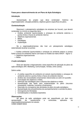 Fases para o desenvolvimento de um Plano de Ação Estratégico

Introdução

       Apresentação do projeto que deve contemplar: histórico                   da
organização/setor, situação-problema, objetivos geral e específicos do plano.

Contextualização

      Descrever o planejamento estratégico da empresa (se houver), que deverá
contemplar no mínimo os seguintes itens:
     • Análise ambiental (oportunidades e ameaças do ambiente externos e
       pontos fortes e fracos do ambiente interno)
     • Objetivos organizacionais
     • Metas
     • Estratégias
     • Implantação

       Se a organização/empresa       não   tiver   um   planejamento   estratégico
sistematizado levantar os pontos:

     • Análise ambiental (oportunidades e ameaças do ambiente externo e pontos
fortes e fracos do ambiente interno com base no modelo da matriz SWOT – figura 1)
     • Objetivos organizacionais
     • Metas

A ação estratégica

      Deve ser descrita e diagnosticada a área específica de aplicação do plano de
ação estratégico (RH, Marketing, Comunicação, Vendas, entre outras).

Definir então:

     •   A análise específica do ambiente em estudo (oportunidades e ameaças do
         ambiente externo e pontos fortes e fracos do ambiente interno);
     •   Análise das necessidades empresariais relacionadas ao setor em questão;
     •   Formulação dos objetivos e metas;
     •   Definição das estratégias para o alcance dos objetivos e metas;
     •   Apresentação das fases para implementação do plano (recursos
         necessários: materiais, humanos e financeiros);
     •   Descrição do cronograma das atividades do plano de ação estratégico;
     •   Apresentação dos procedimentos de acompanhamento e controle do plano;
     •   Cronograma de Atividades
     •   Considerações e resultados esperados.

Observações
       No plano de ação estratégico pode ser especificado um item com
apresentação     de     questionários e   entrevistas    aplicados  na
organização/empresa/setor em estudo.
COMO SABER MAIS
                                                                                      36
 