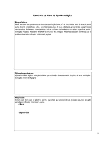 Formulário de Plano de Ação Estratégico


Diagnóstico:
Neste item deve ser apresentado os dados da organização (nome, nº. de funcionários, setor de atuação, entre
outras descrito em detalhes o setor a ser implantado o plano de ação estratégico apresentando: suas principais
características, limitações e potencialidades. Indicar o número de funcionários do setor e o perfil de gestão.
Indicação, traçado o diagnóstico detalhado e minucioso das principais deficiências do setor, abordando qual o
problema detectado. Indicação: mínimo de 6 páginas.




Situação-problema:
Apresentar nesta seção a situação-problema que norteará o desenvolvimento do plano de ação estratégico.
Indicação: mínimo de 1 página.




Objetivos:
Indicar neste item quais os objetivos (geral e específico) que direcionarão as atividades do plano de ação
estratégico. Indicação: mínimo de 1 página.
     - Geral



   - Específicos




                                                                                                                 38
 