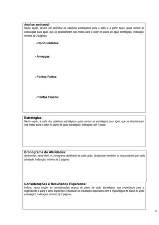 Análise ambiental:
Nesta seção, devem ser definidos os objetivos estratégicos para o setor e a partir deles, quais seriam as
estratégias para ação, que se desdobraram nas metas para o setor no plano de ação estratégico. Indicação:
mínimo de 2 páginas.

          - Oportunidades:



         - Ameaças:




         - Pontos Fortes:




          - Pontos Fracos:




Estratégias:
Nesta seção, a partir dos objetivos estratégicos quais seriam as estratégias para ação, que se desdobraram
nas metas para o setor no plano de ação estratégico. Indicação: até 1 lauda.




Cronograma de Atividades:
Apresentar, neste item, o cronograma detalhado de cada ação, designando também os responsáveis por cada
atividade. Indicação: mínimo de 2 páginas.




Considerações e Resultados Esperados:
Indicar, nesta seção, as considerações acerca do plano de ação estratégico, sua importância para a
organização e para o setor específico e destacar os resultados esperados com a implantação do plano de ação
estratégico. Indicação: mínimo de 2 páginas.




                                                                                                              39
 