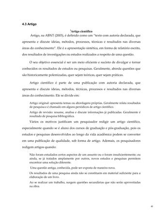 4.3 Artigo
                                    i
                                 Artigo científico
     Artigo, na ABNT (2003), é definido como um “texto com autoria declarada, que

apresenta e discute ideias, métodos, processos, técnicas e resultados nas diversas

áreas do conhecimento”. Ele é a apresentação sintética, em forma de relatório escrito,

dos resultados de investigações ou estudos realizados a respeito de uma questão.

     O seu objetivo essencial é ser um meio eficiente e sucinto de divulgar e tornar

conhecidos os resultados de estudos ou pesquisas. Geralmente, aborda questões que

são historicamente polemizadas, quer sejam teóricas, quer sejam práticas.

     Artigo científico é parte de uma publicação com autoria declarada, que

apresenta e discute ideias, métodos, técnicas, processos e resultados nas diversas

áreas do conhecimento. Ele se divide em:

     Artigo original: apresenta temas ou abordagens próprias. Geralmente relata resultados
     de pesquisa e é chamado em alguns periódicos de artigo científico.
     Artigo de revisão: resume, analisa e discute informações já publicadas. Geralmente é
     resultado de pesquisa bibliográfica.
     Vários os motivos justificam um pesquisador redigir um artigo científico,

especialmente quando se é aluno dos cursos de graduação e pós-graduação, pois os

estudos e pesquisas desenvolvidos ao longo da vida acadêmica podem se converter

em uma publicação de qualidade, sob forma de artigo. Ademais, os pesquisadores

redigem artigos quando:

     Não foram estudados certos aspectos de um assunto ou o foram insuficientemente; ou
     ainda, se já tratados amplamente por outros, novos estudos e pesquisas permitem
     encontrar uma solução diferente.
     Uma questão antiga, conhecida, pode ser exposta de maneira nova.
     Os resultados de uma pesquisa ainda não se constituem em material suficiente para a
     elaboração de um livro.
     Ao se realizar um trabalho, surgem questões secundárias que não serão aproveitadas
     na obra.




                                                                                             40
 