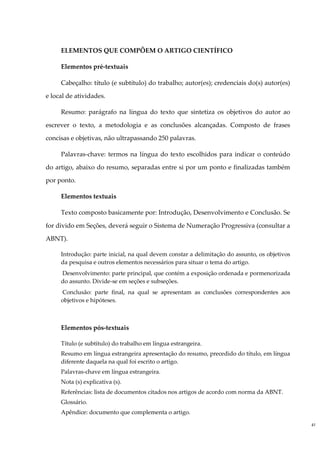 ELEMENTOS QUE COMPÕEM O ARTIGO CIENTÍFICO

     Elementos pré-textuais

     Cabeçalho: título (e subtítulo) do trabalho; autor(es); credenciais do(s) autor(es)

e local de atividades.

     Resumo: parágrafo na língua do texto que sintetiza os objetivos do autor ao

escrever o texto, a metodologia e as conclusões alcançadas. Composto de frases

concisas e objetivas, não ultrapassando 250 palavras.

     Palavras-chave: termos na língua do texto escolhidos para indicar o conteúdo

do artigo, abaixo do resumo, separadas entre si por um ponto e finalizadas também

por ponto.

     Elementos textuais

     Texto composto basicamente por: Introdução, Desenvolvimento e Conclusão. Se

for divido em Seções, deverá seguir o Sistema de Numeração Progressiva (consultar a

ABNT).

     Introdução: parte inicial, na qual devem constar a delimitação do assunto, os objetivos
     da pesquisa e outros elementos necessários para situar o tema do artigo.
     Desenvolvimento: parte principal, que contém a exposição ordenada e pormenorizada
     do assunto. Divide-se em seções e subseções.
     Conclusão: parte final, na qual se apresentam as conclusões correspondentes aos
     objetivos e hipóteses.



     Elementos pós-textuais

     Título (e subtítulo) do trabalho em língua estrangeira.
     Resumo em língua estrangeira apresentação do resumo, precedido do título, em língua
     diferente daquela na qual foi escrito o artigo.
     Palavras-chave em língua estrangeira.
     Nota (s) explicativa (s).
     Referências: lista de documentos citados nos artigos de acordo com norma da ABNT.
     Glossário.
     Apêndice: documento que complementa o artigo.

                                                                                               41
 