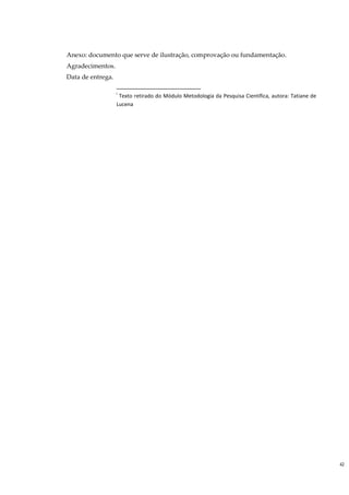 Anexo: documento que serve de ilustração, comprovação ou fundamentação.
Agradecimentos.
Data de entrega.

                   i
                    Texto retirado do Módulo Metodologia da Pesquisa Científica, autora: Tatiane de
                   Lucena




                                                                                                      42
 