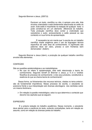 Segundo Brenner e Jesus, (2007,8)


                    Escrever um texto, científico ou não, é sempre uma arte. Arte
                    envolve criatividade e está diretamente relacionada ao estilo do
                    autor. Este estilo é importante na redação de qualquer texto e
                    pode constituir-se em um elemento diferencial do trabalho.
                    Toda produção científica deve conter a criatividade que
                    caracteriza o autor, acrescentando o estilo pessoal ao seu
                    conteúdo e à sua forma de apresentação.

                            É necessário ter em mente que “a escrita de um trabalho
                    científico impõe exigência para o uso da linguagem técnica
                    específica de cada área de conhecimento. O significado das
                    palavras deve ser claro, preciso e com fronteiras bem
                    demarcadas”. (ibdem)


      Segundo Brenner e Jesus (idem), a produção de qualquer trabalho científico
envolve três elementos:


CONTEÚDO

São as questões epistemológicas e as metodológicas.
       No que se refere à epistemologia, esta está relacionada a teoria do
       conhecimento. Segundo Schaff (in Brenner e Jesus, p 7) é a “análise
       filosófica do processo de conhecimento e dos seus produtos, constituindo a
       essência do que se chama teoria do conhecimento”.

      Dessa forma, os fichamentos dos recursos teóricos, citadas no tema anterior,
são de fundamental importância. Nesse processo de escrita, o estudante se
posiciona frente a sua interpretação sob diversas abordagens dos cientistas sobre
um mesmo fenômeno.

       Em relação à questão metodológica, esta é a que determina o conteúdo que
       decorre nos capítulos que se seguem.


EXPRESSÃO

      É a própria redação do trabalho acadêmico. Nesse momento, o estudante
deve atentar para a coerência do texto, evitando contradições, tanto em relação ao
assunto, como em relação às diversas partes do trabalho.




                                                                                  6
 