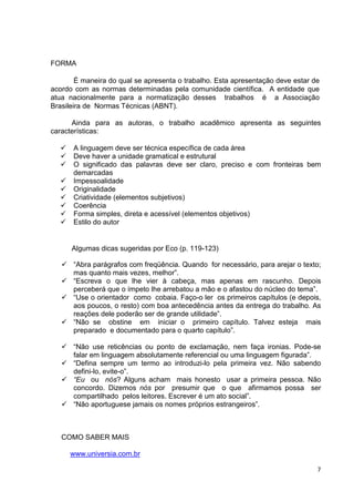 FORMA

        É maneira do qual se apresenta o trabalho. Esta apresentação deve estar de
acordo com as normas determinadas pela comunidade científica. A entidade que
atua nacionalmente para a normatização desses trabalhos é a Associação
Brasileira de Normas Técnicas (ABNT).

      Ainda para as autoras, o trabalho acadêmico apresenta as seguintes
características:

      A linguagem deve ser técnica específica de cada área
      Deve haver a unidade gramatical e estrutural
      O significado das palavras deve ser claro, preciso e com fronteiras bem
      demarcadas
      Impessoalidade
      Originalidade
      Criatividade (elementos subjetivos)
      Coerência
      Forma simples, direta e acessível (elementos objetivos)
      Estilo do autor


      Algumas dicas sugeridas por Eco (p. 119-123)

      “Abra parágrafos com freqüência. Quando for necessário, para arejar o texto;
      mas quanto mais vezes, melhor”.
      “Escreva o que lhe vier à cabeça, mas apenas em rascunho. Depois
      perceberá que o ímpeto lhe arrebatou a mão e o afastou do núcleo do tema”.
      “Use o orientador como cobaia. Faço-o ler os primeiros capítulos (e depois,
      aos poucos, o resto) com boa antecedência antes da entrega do trabalho. As
      reações dele poderão ser de grande utilidade”.
      “Não se obstine em iniciar o primeiro capítulo. Talvez esteja mais
      preparado e documentado para o quarto capítulo”.

      “Não use reticências ou ponto de exclamação, nem faça ironias. Pode-se
      falar em linguagem absolutamente referencial ou uma linguagem figurada”.
      “Defina sempre um termo ao introduzi-lo pela primeira vez. Não sabendo
      defini-lo, evite-o”.
      “Eu ou nós? Alguns acham mais honesto usar a primeira pessoa. Não
      concordo. Dizemos nós por presumir que o que afirmamos possa ser
      compartilhado pelos leitores. Escrever é um ato social”.
      “Não aportuguese jamais os nomes próprios estrangeiros”.



   COMO SABER MAIS

     www.universia.com.br

                                                                                 7
 
