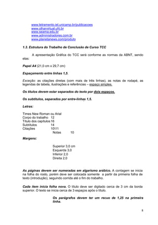 www.letramento.iel.unicamp.br/publicacoes
        www.olharvirtual.ufrj.br
        www.seama.edu.br
        www.administradores.com.br
        www.planetanews.com/produto

1.3. Estrutura do Trabalho de Conclusão de Curso TCC

        A apresentação Gráfica do TCC será conforme as normas da ABNT, sendo
elas:

Papel A4 (21,0 cm x 29,7 cm)

Espaçamento entre linhas 1,5.

Exceção: as citações diretas (com mais de três linhas), as notas de rodapé, as
legendas de tabela, ilustrações e referências – espaço simples.

Os títulos devem estar separados do texto por dois espaços.

Os subtítulos, separados por entre-linhas 1,5.

Letras:

Times New Roman ou Arial
Corpo do trabalho 12
Título dos capítulos 16
Subtítulos           14
Citações             1011
                      Notas       10
Margens:

                      Superior 3,0 cm
                      Esquerda 3,0
                      Inferior 2,0
                      Direita 2,0


As páginas devem ser numeradas em algarismo arábico. A contagem se inicia
na folha do rosto, porém deve ser colocada somente a partir da primeira folha de
texto (introdução), seguindo corrida até o fim do trabalho.

Cada item inicia folha nova. O título deve ser digitado cerca de 3 cm da borda
superior. O texto se inicia cerca de 3 espaços após o título.

                      Os parágrafos devem ter um recuo de 1,25 na primeira
                      linha.

                                                                               8
 