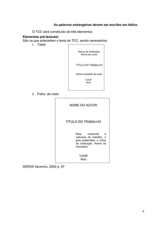 As palavras estrangeiras devem ser escritas em itálico.

      O TCC será constituído de três elementos:
Elementos pré-textuais:
São os que antecedem o texto do TCC, sendo necessários:
      i. Capa:

                                     Nome da Instituição
                                       Nome do curso



                                   TÍTULO DO TRABALHO


                                   Nome completo do autor

                                           Local
                                            Ano



      ii. Folha de rosto:


                               NOME DO AUTOR




                             TÍTULO DO TRABALHO


                                   Nota,      indicando  a
                                   natureza do trabalho, o
                                   grau pretendido, o nome
                                   da instituição. Nome do
                                   orientador


                                      Local
                                       Ano

XEROX Severino, 2002 p. 87




                                                                              9
 