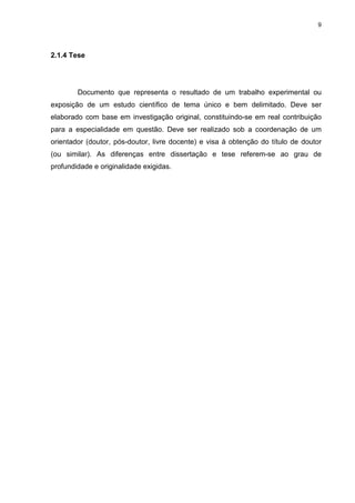 9
2.1.4 Tese
Documento que representa o resultado de um trabalho experimental ou
exposição de um estudo científico de tema único e bem delimitado. Deve ser
elaborado com base em investigação original, constituindo-se em real contribuição
para a especialidade em questão. Deve ser realizado sob a coordenação de um
orientador (doutor, pós-doutor, livre docente) e visa à obtenção do título de doutor
(ou similar). As diferenças entre dissertação e tese referem-se ao grau de
profundidade e originalidade exigidas.
 