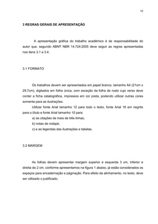 10
3 REGRAS GERAIS DE APRESENTAÇÃO
A apresentação gráfica do trabalho acadêmico é de responsabilidade do
autor que, segundo ABNT NBR 14.724:2005 deve seguir as regras apresentadas
nos itens 3.1 a 3.4.
3.1 FORMATO
Os trabalhos devem ser apresentados em papel branco, tamanho A4 (21cm x
29,7cm), digitados em folha única, com exceção da folha de rosto cujo verso deve
conter a ficha catalográfica, impressos em cor preta, podendo utilizar outras cores
somente para as ilustrações.
Utilizar fonte Arial tamanho 12 para todo o texto, fonte Arial 16 em negrito
para o título e fonte Arial tamanho 10 para:
a) as citações de mais de três linhas;
b) notas de rodapé,
c) e as legendas das ilustrações e tabelas.
3.2 MARGEM
As folhas devem apresentar margem superior e esquerda 3 cm, inferior e
direita de 2 cm, conforme apresentamos na figura 1 abaixo, já estão considerados os
espaços para encadernação e páginação. Para efeito de alinhamento, no texto, deve
ser utilizado o justificado.
 