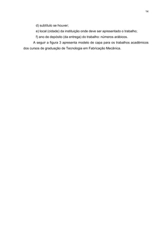 14
d) subtítulo se houver;
e) local (cidade) da instituição onde deve ser apresentado o trabalho;
f) ano de depósito (da entrega) do trabalho: números arábicos.
A seguir a figura 3 apresenta modelo de capa para os trabalhos acadêmicos
dos cursos de graduação de Tecnologia em Fabricação Mecânica.
 
