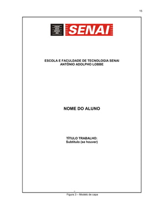 15
Figura 3 – Modelo de capa
ESCOLA E FACULDADE DE TECNOLOGIA SENAI
ANTÔNIO ADOLPHO LOBBE
NOME DO ALUNO
TÍTULO TRABALHO:
Subtítulo (se houver)
SÃO CARLOS
 